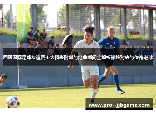 回顾国际足球友谊赛十大精彩时刻与经典瞬间全解析巅峰对决与传奇进球