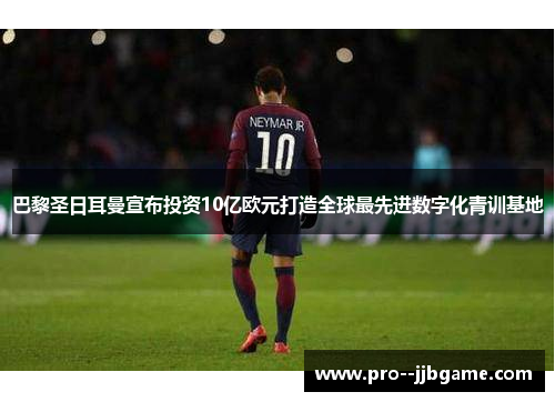 巴黎圣日耳曼宣布投资10亿欧元打造全球最先进数字化青训基地