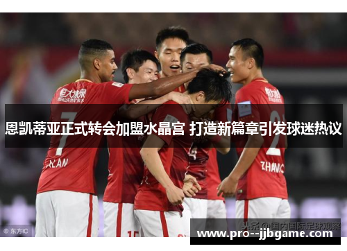 恩凯蒂亚正式转会加盟水晶宫 打造新篇章引发球迷热议