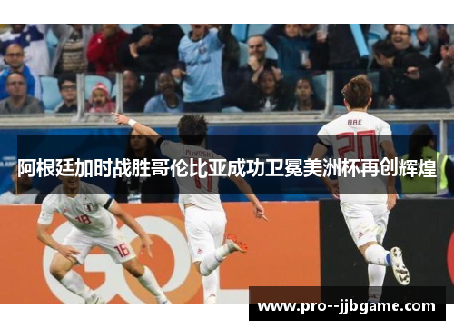 阿根廷加时战胜哥伦比亚成功卫冕美洲杯再创辉煌