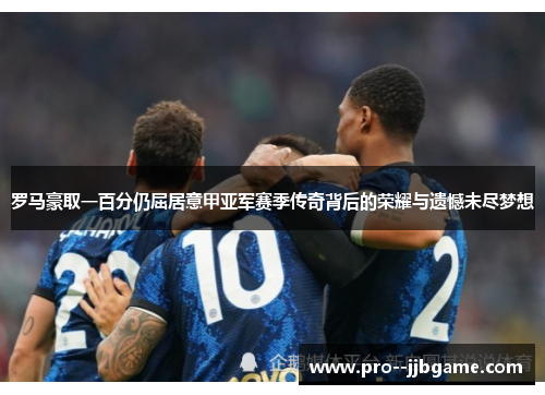 罗马豪取一百分仍屈居意甲亚军赛季传奇背后的荣耀与遗憾未尽梦想 罗马豪取一百分仍屈居意甲亚军赛季传奇背后的荣耀与遗憾未尽梦想